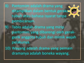 8) Pantomim adalah drama yang
    ditampilkan dalam bentuk gerakan
    tubuh atau bahasa isyarat tanpa
    pembicaraan.
9) Tablo adalah drama yang mirip
    pantomim yang dibarengi oleh gerak-
    gerik anggota tubuh dan mimik wajah
    pelakunya.
10) Wayang adalah drama yang pemain
    dramanya adalah boneka wayang.
 
