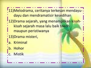 11)Melodrama, ceritanya terkesan mendayu-
   dayu dan mendramatisir kesedihan
12)Drama sejarah, yang menampilkan kisah-
   kisah sejarah masa lalu baik tokoh
   maupun peristiwanya
13)Drama misteri,
a. Kriminal
b. Hohor
c. Mistik
 