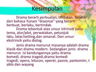 Kesimpulan
       Drama berarti perbuatan, tindakan. Berasal
dari bahasa Yunani “draomai” yang berarti
berbuat, berlaku, bertindak.
       Drama tebentuk atas unsur intrinsik yaitu
tema, alur/plot, perwatakan, petunjuk
laku, latar/setting,dan amanat. Dan unsur
ekstrinsik yaitu dialog.
       Jenis drama menurut masanya adalah drama
klasik dan drama modern. Sedangkan jenis drama
menurut isi kandungannya yaitu drama
komedi, drama tragedi,drama komedi
tragedi, opera, lelucon, operet, passie, pantomim, t
ablo dan wayang
 