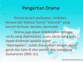 Pengertian Drama
      Drama berarti perbuatan, tindakan.
Berasal dari bahasa Yunani “draomai” yang
berarti berbuat, berlaku, bertindak.
      Drama juga dapat didefinisikan sebagai
cerita yang dipentaskan, suatu cerita yang baru
dapat dinikmati apabila sudah
“diperagakan”, sudah diwujudkan dengan gerak-
gerak dan kata di atas pentas atau panggung
(Suharianto 2005: 61).
 