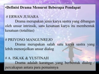 •Definisi Drama Menurut Beberapa Pendapat

# ERWAN JUHARA
      Drama merupakan jenis karya sastra yang dibangun
oleh unsur intrinsik, satu kesatuan karya itu membentuk
kesatuan (totalitas)

# PRIYONO MANGUNREJO
      Drama merupakan salah satu karya sastra yang
lebih menonjolkan unsur dialog

# A. ISKAK & YUSTINAH
       Drama adalah karangan yang berbentuk dialog /
percakapan antara para pemainnya
 