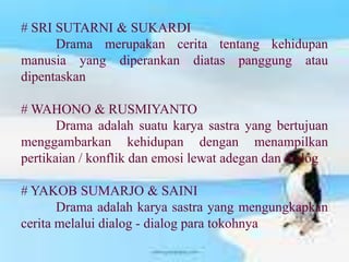 # SRI SUTARNI & SUKARDI
      Drama merupakan cerita tentang kehidupan
manusia yang diperankan diatas panggung atau
dipentaskan

# WAHONO & RUSMIYANTO
       Drama adalah suatu karya sastra yang bertujuan
menggambarkan kehidupan dengan menampilkan
pertikaian / konflik dan emosi lewat adegan dan dialog

# YAKOB SUMARJO & SAINI
       Drama adalah karya sastra yang mengungkapkan
cerita melalui dialog - dialog para tokohnya
 