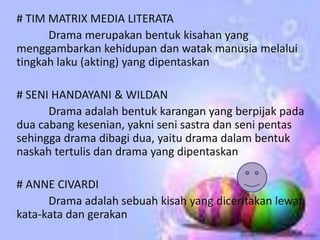# TIM MATRIX MEDIA LITERATA
      Drama merupakan bentuk kisahan yang
menggambarkan kehidupan dan watak manusia melalui
tingkah laku (akting) yang dipentaskan

# SENI HANDAYANI & WILDAN
      Drama adalah bentuk karangan yang berpijak pada
dua cabang kesenian, yakni seni sastra dan seni pentas
sehingga drama dibagi dua, yaitu drama dalam bentuk
naskah tertulis dan drama yang dipentaskan

# ANNE CIVARDI
      Drama adalah sebuah kisah yang diceritakan lewat
kata-kata dan gerakan
 