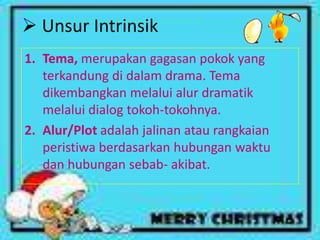  Unsur Intrinsik
1. Tema, merupakan gagasan pokok yang
   terkandung di dalam drama. Tema
   dikembangkan melalui alur dramatik
   melalui dialog tokoh-tokohnya.
2. Alur/Plot adalah jalinan atau rangkaian
   peristiwa berdasarkan hubungan waktu
   dan hubungan sebab- akibat.
 