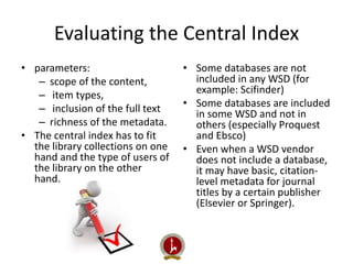 Evaluating the Central Index 
• parameters: 
– scope of the content, 
– item types, 
– inclusion of the full text 
– richness of the metadata. 
• The central index has to fit 
the library collections on one 
hand and the type of users of 
the library on the other 
hand. 
• Some databases are not 
included in any WSD (for 
example: Scifinder) 
• Some databases are included 
in some WSD and not in 
others (especially Proquest 
and Ebsco) 
• Even when a WSD vendor 
does not include a database, 
it may have basic, citation-level 
metadata for journal 
titles by a certain publisher 
(Elsevier or Springer). 
 