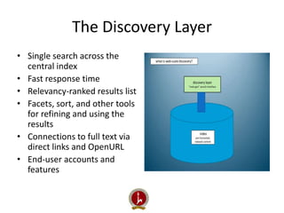 The Discovery Layer 
• Single search across the 
central index 
• Fast response time 
• Relevancy-ranked results list 
• Facets, sort, and other tools 
for refining and using the 
results 
• Connections to full text via 
direct links and OpenURL 
• End-user accounts and 
features 
 