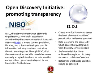 Open Discovery Initiative: 
promoting transparency 
O.D.I. 
• Create ways for libraries to assess 
the level of content providers’ 
participation in discovery services 
• Help streamline the process by 
which content providers work 
with discovery service vendors 
• Define models for fair or 
unbiased linking from discovery 
services to publishers’ content 
• Determine what usage statistics 
should be collected 
NISO, the National Information Standards 
Organization, a non-profit association 
accredited by the American National Standards 
Institute (ANSI), is where content publishers, 
libraries, and software developers turn for 
information industry standards that allow 
them to work together. Through NISO, all of 
these communities are able to collaborate on 
mutually accepted standards — solutions that 
enhance their operations today and form a 
foundation for the future 
 
