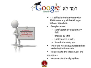 למה לא ? 
 It is difficult to determine with 
100% accuracy all that Google 
Scholar searches. 
• Google cannot: 
– Sort/search by disciplinary 
field 
– Browse by title 
– Limit search results 
– Search the deep web 
• There are not enough possibilities 
to deal with the results 
• No access to the indexing of the 
databases. 
• No access to the algorythm 
 