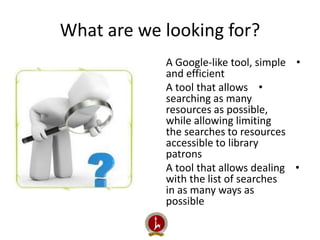 What are we looking for? 
A Google-like tool, simple • 
and efficient 
A tool that allows • 
searching as many 
resources as possible, 
while allowing limiting 
the searches to resources 
accessible to library 
patrons 
A tool that allows dealing • 
with the list of searches 
in as many ways as 
possible 
 