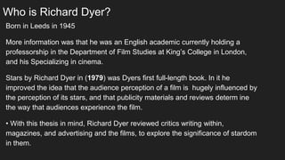 Who is Richard Dyer?
Born in Leeds in 1945
More information was that he was an English academic currently holding a
professorship in the Department of Film Studies at King’s College in London,
and his Specializing in cinema.
Stars by Richard Dyer in (1979) was Dyers first full-length book. In it he
improved the idea that the audience perception of a film is hugely influenced by
the perception of its stars, and that publicity materials and reviews determ ine
the way that audiences experience the film.
• With this thesis in mind, Richard Dyer reviewed critics writing within,
magazines, and advertising and the films, to explore the significance of stardom
in them.
 