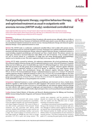 Articles
www.thelancet.com Published online October 14, 2013 http://dx.doi.org/10.1016/S0140-6736(13)61746-8 1
Focal psychodynamictherapy, cognitive behaviourtherapy,
and optimisedtreatment as usual in outpatients with
anorexia nervosa (ANTOP study): randomised controlledtrial
Stephan Zipfel, BeateWild, Gaby Groß, Hans-Christoph Friederich, MartinTeufel, Dieter Schellberg, Katrin E Giel, Martina de Zwaan,
Andreas Dinkel, Stephan Herpertz, Markus Burgmer, Bernd Löwe, SeﬁkTagay, Jörn vonWietersheim, Almut Zeeck, Carmen Schade-Brittinger,
Henning Schauenburg,Wolfgang Herzog on behalf of the ANTOP study group*
Summary
Background Psychotherapy is the treatment of choice for patients with anorexia nervosa, although evidence of eﬃcacy
is weak. The Anorexia Nervosa Treatment of OutPatients (ANTOP) study aimed to assess the eﬃcacy and safety of
two manual-based outpatient treatments for anorexia nervosa—focal psychodynamic therapy and enhanced cognitive
behaviour therapy—versus optimised treatment as usual.
Methods The ANTOP study is a multicentre, randomised controlled eﬃcacy trial in adults with anorexia nervosa.
We recruited patients from ten university hospitals in Germany. Participants were randomly allocated to 10 months of
treatment with either focal psychodynamic therapy, enhanced cognitive behaviour therapy, or optimised treatment as
usual (including outpatient psychotherapy and structured care from a family doctor). The primary outcome was
weight gain, measured as increased body-mass index (BMI) at the end of treatment. A key secondary outcome
was rate of recovery (based on a combination of weight gain and eating disorder-speciﬁc psychopathology).
Analysis was by intention to treat. This trial is registered at http://isrctn.org, number ISRCTN72809357.
Findings Of 727 adults screened for inclusion, 242 underwent randomisation: 80 to focal psychodynamic therapy,
80 to enhanced cognitive behaviour therapy, and 82 to optimised treatment as usual. At the end of treatment, 54 patients
(22%) were lost to follow-up, and at 12-month follow-up a total of 73 (30%) had dropped out. At the end of treatment,
BMI had increased in all study groups (focal psychodynamic therapy 0·73 kg/m², enhanced cognitive behaviour
therapy 0·93 kg/m², optimised treatment as usual 0·69 kg/m²); no diﬀerences were noted between groups
(mean diﬀerence between focal psychodynamic therapy and enhanced cognitive behaviour therapy –0·45,
95% CI –0·96 to 0·07; focal psychodynamic therapy vs optimised treatment as usual –0·14, –0·68 to 0·39; enhanced
cognitive behaviour therapy vs optimised treatment as usual –0·30, –0·22 to 0·83). At 12-month follow-up, the mean
gain in BMI had risen further (1·64 kg/m², 1·30 kg/m², and 1·22 kg/m², respectively), but no diﬀerences between
groups were recorded (0·10, –0·56 to 0·76; 0·25, –0·45 to 0·95; 0·15, –0·54 to 0·83, respectively). No serious adverse
events attributable to weight loss or trial participation were recorded.
Interpretation Optimised treatment as usual, combining psychotherapy and structured care from a family doctor,
should be regarded as solid baseline treatment for adult outpatients with anorexia nervosa. Focal psychodynamic
therapy proved advantageous in terms of recovery at 12-month follow-up, and enhanced cognitive behaviour therapy
was more eﬀective with respect to speed of weight gain and improvements in eating disorder psychopathology.
Long-term outcome data will be helpful to further adapt and improve these novel manual-based treatment approaches.
Funding German Federal Ministry of Education and Research (Bundesministerium für Bildung und Forschung,
BMBF), German Eating Disorders Diagnostic and Treatment Network (EDNET).
Introduction
Anorexia nervosa is associated with serious medical
morbidity1,2
and pronounced psychosocial comorbidity.3
It has the highest mortality rate of all mental disorders4,5
and relapse happens frequently.6
The course of illness is
very often chronic, particularly if left untreated.7
Partial
syndromes are also associated with adverse health
outcomes. Quality of life for patients is poor, and the cost
and burden placed on individuals, families,1
and society
is high.8
The overall incidence of anorexia nervosa is at
least eight people per 100000 per year, with an average
prevalence of 0·3% in girls and young women.9
The
severity, poor prognosis, and low prevalence of the
disorder are reasons why large randomised controlled
trials are needed and why diﬃculties arise in imple-
mentation of treatment studies.10
According to international treatment guidelines, psycho-
therapy is the treatment of choice for patients with anor-
exia, although no evidence clearly supports the eﬃcacy of
any speciﬁc form of psychotherapy.11
Guidelines from the
UK’s National Institute for Health and Care Excellence
(NICE) outline 75 recommendations for the treatment of
anorexia nervosa.12
74 of these treatments have received a
grade of C, meaning that good quality, directly applicable
Published Online
October 14, 2013
http://dx.doi.org/10.1016/
S0140-6736(13)61746-8
See Online/Comment
http://dx.doi.org/10.1016/
S0140-6736(13)61940-6
*See end of report for ANTOP
study group members
Department of Psychosomatic
Medicine and Psychotherapy,
University HospitalTübingen,
Tübingen, Germany
(Prof S Zipfel MD, G Groß PhD,
MTeufel MD, K E Giel PhD);
Center for Psychosocial
Medicine, Department of
General Internal Medicine and
Psychosomatics, Heidelberg
University Hospital,
Heidelberg, Germany
(BWild PhD, H-C Friederich MD,
D Schellberg PhD,
Prof H Schauenburg MD,
ProfW Herzog MD);
Department of Psychosomatic
Medicine and Psychotherapy,
University Hospital Erlangen,
Erlangen, Germany
(Prof M de Zwaan MD); Clinic for
Psychosomatic Medicine and
Psychotherapy, University of
Technology Munich, Munich,
Germany (A Dinkel PhD); Clinic
for Psychosomatic Medicine
and Psychotherapy, LWL
University Hospital of the Ruhr,
University of Bochum,
Bochum, Germany
(Prof S Herpertz MD); Clinic for
Psychosomatic Medicine and
Psychotherapy, University
Hospital Münster, Münster,
Germany (Prof M Burgmer MD);
Institute and Outpatient Clinic
for Psychosomatic Medicine
and Psychotherapy, University
Hospital Hamburg-Eppendorf,
Hamburg, Germany
(Prof B Löwe MD); Clinic for
Psychosomatic Medicine and
Psychotherapy, LVR Hospital
Essen, University of
Duisburg-Essen, Essen,
Germany (STagay PhD);
Department of Psychosomatic
 