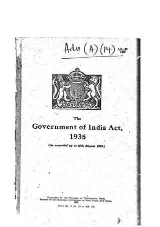 :.
"
,,
l ,.
·.,
L l).--;-31) '
-1:000
·.• ''J'
'
The··
·covern~ment of'·'India,_·Act,'
1.
1935
[A~ amended' ap to 15th Alfl'Qaf 'l,943.;J
If
. ' . '.. . #, .
' Pu:BLisB:1m ~i TJIE M.ANAGER-. o:F PuBµOATio:Ns, DllLiri . . ·
P:anmsn BY ':i'HE 1l~NAGER, GovEioo~T 9F-INtiu Pil.Ess, ,Ngw-~EL!llp ·
Price' Rs. 2 As: 12 01 4sh. ·6_d.
f I
,
 