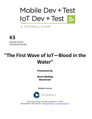 K3	
Keynote	Session	
4/21/2016	8:30	AM	
	
	
"The	First	Wave	of	IoT—Blood	in	the	
Water"	
	
Presented by:
Kevin Rohling
Boomtrain
	
	
	
Brought	to	you	by:	
	
	
	
350	Corporate	Way,	Suite	400,	Orange	Park,	FL	32073	
888-268-8770	·	904-278-0524	·	info@techwell.com	·	www.techwell.com	
 