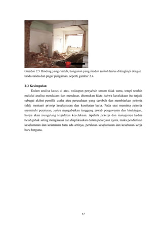 17
Gambar 2.5 Dinding yang runtuh, bangunan yang mudah runtuh harus dilengkapi dengan
tanda-tanda dan pagar pengaman, seperti gambar 2.4.
2-3 Kesimpulan
Dalam analisa kasus di atas, walaupun penyebab umum tidak sama, tetapi setelah
melalui analisa mendalam dan mendasar, ditemukan fakta bahwa kecelakaan itu terjadi
sebagai akibat pemilik usaha atau perusahaan yang ceroboh dan membiarkan pekerja
tidak mentaati prinsip keselamatan dan kesehatan kerja. Pada saat meminta pekerja
mematuhi peraturan, justru mengabaikan tanggung jawab pengawasan dan bimbingan,
hanya akan mengulang terjadinya kecelakaan. Apabila pekerja dan manajemen kedua
belah pihak saling mengawasi dan diaplikasikan dalam pekerjaan nyata, maka pendidikan
keselamatan dan keamanan baru ada artinya, peralatan keselamatan dan kesehatan kerja
baru berguna.
 