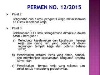  Pasal 2
Pengusaha dan / atau pengurus wajib melaksanakan
K3 Listrik di tempat kerja
 Pasal 3
Pelaksanaan K3 Listrik sebagaimana dimaksud dalam
pasal 2 bertujuan :
a) Melindungi keselamatan dan kesehatan tenaga
kerja dan orang lain yang berada di dalam
lingkungan tempat kerja dari potensi bahaya
listrik;
b) Menciptakan instalasi listrik yang aman, handal,
dan memberikan keselamatan bangunan beserta
isinya; dan
c) Menciptakan tempat kerja yang selamat dan
sehat untuk mendorong produktivitas.
 