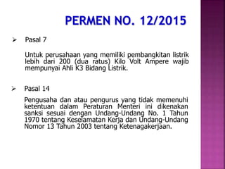  Pasal 7
Untuk perusahaan yang memiliki pembangkitan listrik
lebih dari 200 (dua ratus) Kilo Volt Ampere wajib
mempunyai Ahli K3 Bidang Listrik.
 Pasal 14
Pengusaha dan atau pengurus yang tidak memenuhi
ketentuan dalam Peraturan Menteri ini dikenakan
sanksi sesuai dengan Undang-Undang No. 1 Tahun
1970 tentang Keselamatan Kerja dan Undang-Undang
Nomor 13 Tahun 2003 tentang Ketenagakerjaan.
 