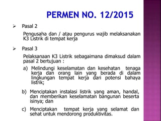  Pasal 2
Pengusaha dan / atau pengurus wajib melaksanakan
K3 Listrik di tempat kerja
 Pasal 3
Pelaksanaan K3 Listrik sebagaimana dimaksud dalam
pasal 2 bertujuan :
a) Melindungi keselamatan dan kesehatan tenaga
kerja dan orang lain yang berada di dalam
lingkungan tempat kerja dari potensi bahaya
listrik;
b) Menciptakan instalasi listrik yang aman, handal,
dan memberikan keselamatan bangunan beserta
isinya; dan
c) Menciptakan tempat kerja yang selamat dan
sehat untuk mendorong produktivitas.
 