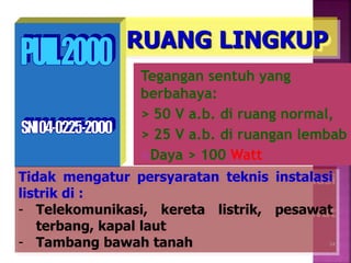 RUANG LINGKUP
Tegangan sentuh yang
berbahaya:
> 50 V a.b. di ruang normal,
> 25 V a.b. di ruangan lembab
Daya > 100 Watt
Tidak mengatur persyaratan teknis instalasi
listrik di :
- Telekomunikasi, kereta listrik, pesawat
terbang, kapal laut
- Tambang bawah tanah 24
 