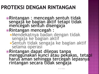8/13/2020
Rintangan : mencegah sentuh tidak
sengaja ke bagian aktif tetapi tidak
mencegah sentuh disengaja
Rintangan mencegah :
Mendekatnya badan dengan tidak
sengaja ke bagian aktif
Sentuh tidak sengaja ke bagian aktif
selama operasi
Rintangan dapat dilepas tanpa
menggunakan kunci atau pekakas, tetapi
harus aman sehingga tercegah lepasnya
rintangan secara tidak sengaja
 
