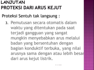 Proteksi Sentuh tak langsung :
3. Pemutusan secara otomatis dalam
waktu yang ditentukan pada saat
terjadi gangguan yang sangat
mungkin menyebabkan arus melalui
badan yang bersentuhan dengan
bagian konduktif terbuka, yang nilai
arusnya sama dengan atau lebih besar
dari arus kejut listrik.
8/13/2020
 