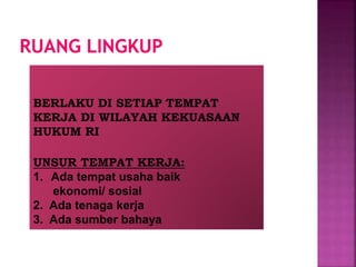 BERLAKU DI SETIAP TEMPAT
KERJA DI WILAYAH KEKUASAAN
HUKUM RI
UNSUR TEMPAT KERJA:
1. Ada tempat usaha baik
ekonomi/ sosial
2. Ada tenaga kerja
3. Ada sumber bahaya
 
