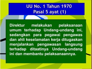 Direktur melakukan pelaksanaan
umum terhadap Undang-undang ini,
sedangkan para pegawai pengawas
dan ahli keselamatan kerja ditugaskan
menjalankan pengawasan langsung
terhadap ditaatinya Undang-undang
ini dan membantu pelaksanaannya.
 