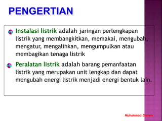 PENGERTIAN
Muhammad Darwis
Instalasi listrik adalah jaringan perlengkapan
listrik yang membangkitkan, memakai, mengubah,
mengatur, mengalihkan, mengumpulkan atau
membagikan tenaga listrik
Peralatan listrik adalah barang pemanfaatan
listrik yang merupakan unit lengkap dan dapat
mengubah energi listrik menjadi energi bentuk lain.
 