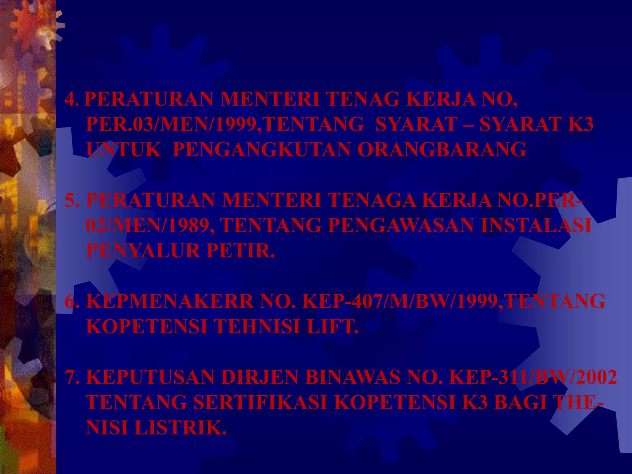 4. PERATURAN MENTERI TENAG KERJA NO,
PER.03/MEN/1999,TENTANG SYARAT – SYARAT K3
UNTUK PENGANGKUTAN ORANGBARANG
5. PERATURAN MENTERI TENAGA KERJA NO.PER-
02/MEN/1989, TENTANG PENGAWASAN INSTALASI
PENYALUR PETIR.
6. KEPMENAKERR NO. KEP-407/M/BW/1999,TENTANG
KOPETENSI TEHNISI LIFT.
7. KEPUTUSAN DIRJEN BINAWAS NO. KEP-311/BW/2002
TENTANG SERTIFIKASI KOPETENSI K3 BAGI THE-
NISI LISTRIK.
 