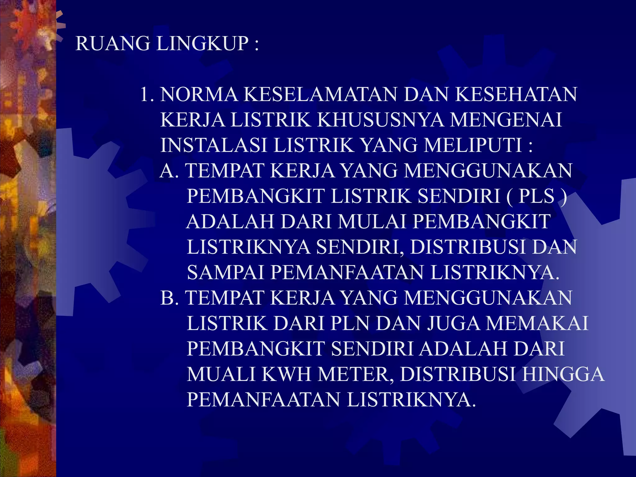 RUANG LINGKUP :
1. NORMA KESELAMATAN DAN KESEHATAN
KERJA LISTRIK KHUSUSNYA MENGENAI
INSTALASI LISTRIK YANG MELIPUTI :
A. TEMPAT KERJA YANG MENGGUNAKAN
PEMBANGKIT LISTRIK SENDIRI ( PLS )
ADALAH DARI MULAI PEMBANGKIT
LISTRIKNYA SENDIRI, DISTRIBUSI DAN
SAMPAI PEMANFAATAN LISTRIKNYA.
B. TEMPAT KERJA YANG MENGGUNAKAN
LISTRIK DARI PLN DAN JUGA MEMAKAI
PEMBANGKIT SENDIRI ADALAH DARI
MUALI KWH METER, DISTRIBUSI HINGGA
PEMANFAATAN LISTRIKNYA.
 