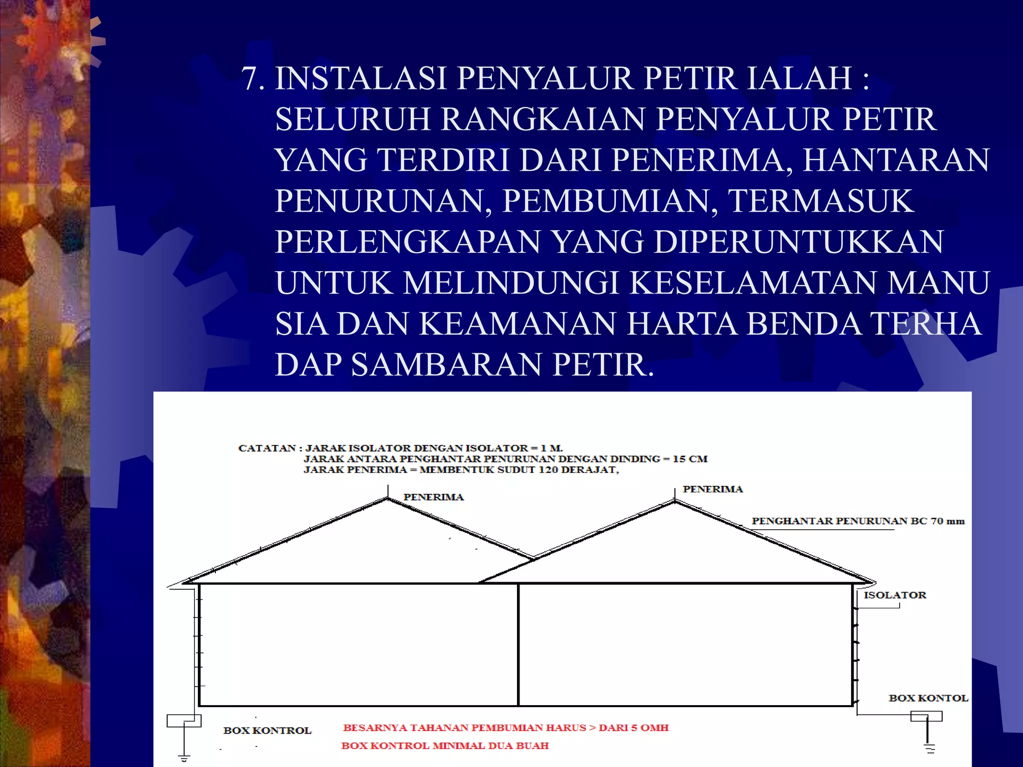 7. INSTALASI PENYALUR PETIR IALAH :
SELURUH RANGKAIAN PENYALUR PETIR
YANG TERDIRI DARI PENERIMA, HANTARAN
PENURUNAN, PEMBUMIAN, TERMASUK
PERLENGKAPAN YANG DIPERUNTUKKAN
UNTUK MELINDUNGI KESELAMATAN MANU
SIA DAN KEAMANAN HARTA BENDA TERHA
DAP SAMBARAN PETIR.
 