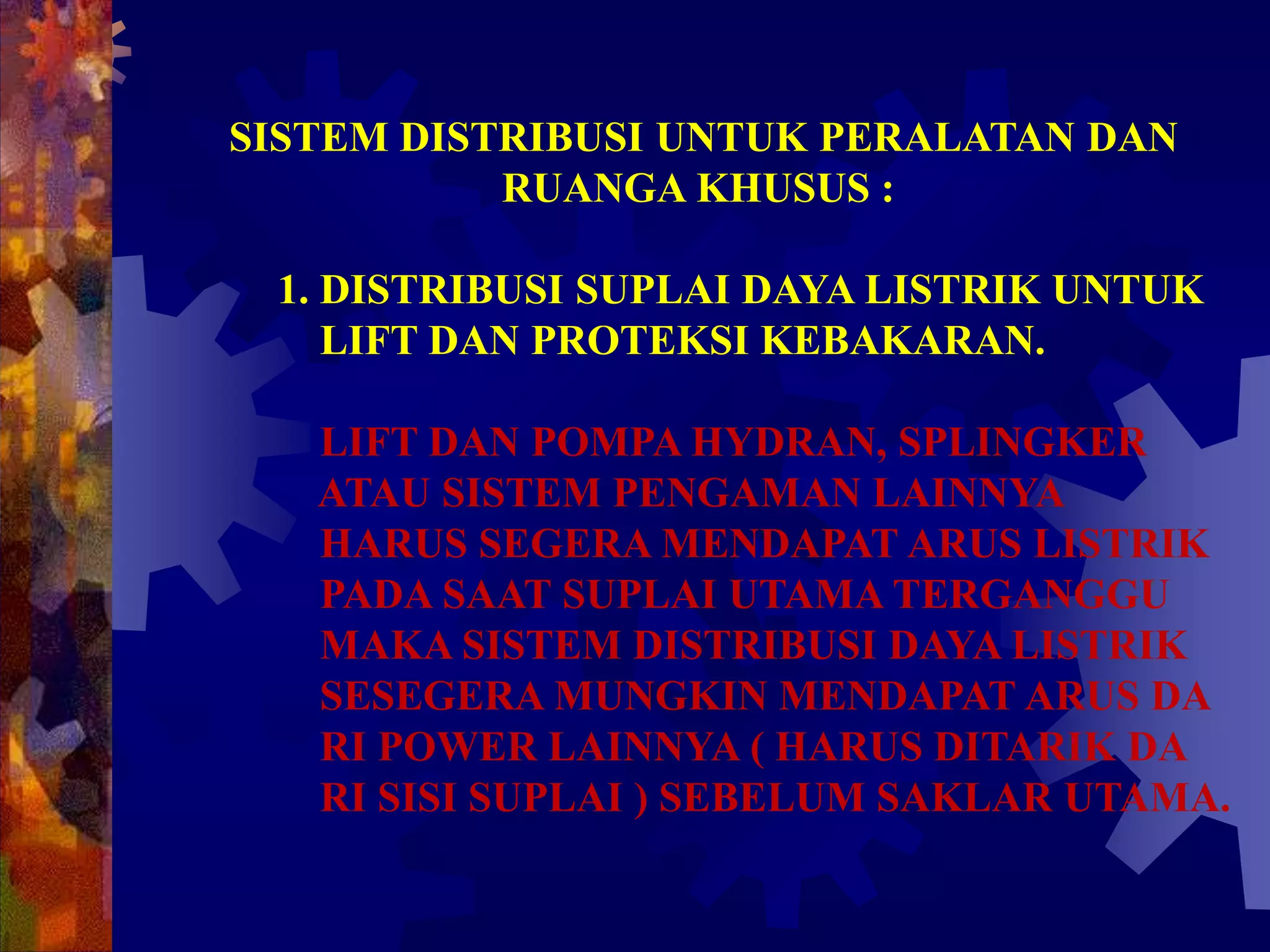SISTEM DISTRIBUSI UNTUK PERALATAN DAN
RUANGA KHUSUS :
1. DISTRIBUSI SUPLAI DAYA LISTRIK UNTUK
LIFT DAN PROTEKSI KEBAKARAN.
LIFT DAN POMPA HYDRAN, SPLINGKER
ATAU SISTEM PENGAMAN LAINNYA
HARUS SEGERA MENDAPAT ARUS LISTRIK
PADA SAAT SUPLAI UTAMA TERGANGGU
MAKA SISTEM DISTRIBUSI DAYA LISTRIK
SESEGERA MUNGKIN MENDAPAT ARUS DA
RI POWER LAINNYA ( HARUS DITARIK DA
RI SISI SUPLAI ) SEBELUM SAKLAR UTAMA.
 