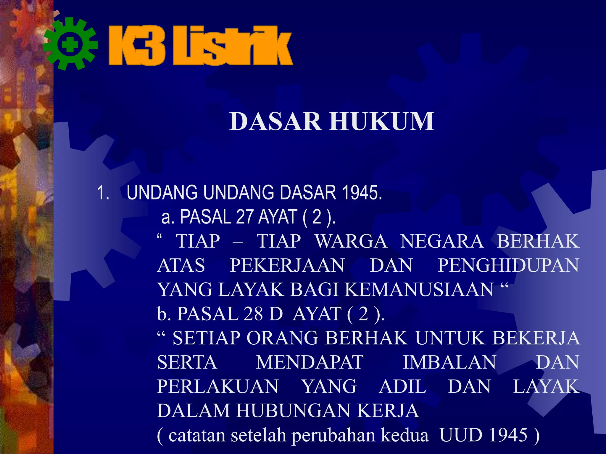 DASAR HUKUM
1. UNDANG UNDANG DASAR 1945.
a. PASAL 27 AYAT ( 2 ).
“ TIAP – TIAP WARGA NEGARA BERHAK
ATAS PEKERJAAN DAN PENGHIDUPAN
YANG LAYAK BAGI KEMANUSIAAN “
b. PASAL 28 D AYAT ( 2 ).
“ SETIAP ORANG BERHAK UNTUK BEKERJA
SERTA MENDAPAT IMBALAN DAN
PERLAKUAN YANG ADIL DAN LAYAK
DALAM HUBUNGAN KERJA
( catatan setelah perubahan kedua UUD 1945 )
 