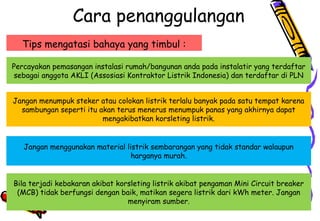 Cara penanggulangan
Tips mengatasi bahaya yang timbul :
Percayakan pemasangan instalasi rumah/bangunan anda pada instalatir yang terdaftar
sebagai anggota AKLI (Assosiasi Kontraktor Listrik Indonesia) dan terdaftar di PLN
Jangan menumpuk steker atau colokan listrik terlalu banyak pada satu tempat karena
sambungan seperti itu akan terus menerus menumpuk panas yang akhirnya dapat
mengakibatkan korsleting listrik.
Jangan menggunakan material listrik sembarangan yang tidak standar walaupun
harganya murah.
Bila terjadi kebakaran akibat korsleting listrik akibat pengaman Mini Circuit breaker
(MCB) tidak berfungsi dengan baik, matikan segera listrik dari kWh meter. Jangan
menyiram sumber.
 