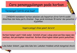 Cara penanggulangan pada korban
Tersengat listrik arus kuat
JANGAN mendekati korban sebelum ada kepastian aliran listrik sudah
dimatikan dan kalau perlu diisolasi. Jaga jarak minimum 18 meter dan penonton
dijauhkan.
Segera panggil dinas gawat darurat
Korban hampir pasti tidak sadar. Setelah situasi cukup aman periksa napas dan
nadinya, dan persiapkan resusitasi. Korban dibaringkan dalam posisi pemulihan.
Luka bakar diobati, juga luka-luka lain. Lakukan tindakan untuk mengatasi shock
 