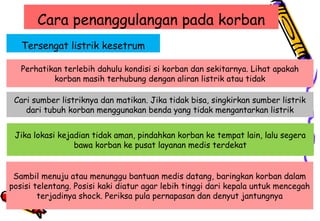 Cara penanggulangan pada korban
Tersengat listrik kesetrum
Perhatikan terlebih dahulu kondisi si korban dan sekitarnya. Lihat apakah
korban masih terhubung dengan aliran listrik atau tidak
Cari sumber listriknya dan matikan. Jika tidak bisa, singkirkan sumber listrik
dari tubuh korban menggunakan benda yang tidak mengantarkan listrik
Jika lokasi kejadian tidak aman, pindahkan korban ke tempat lain, lalu segera
bawa korban ke pusat layanan medis terdekat
Sambil menuju atau menunggu bantuan medis datang, baringkan korban dalam
posisi telentang. Posisi kaki diatur agar lebih tinggi dari kepala untuk mencegah
terjadinya shock. Periksa pula pernapasan dan denyut jantungnya
 