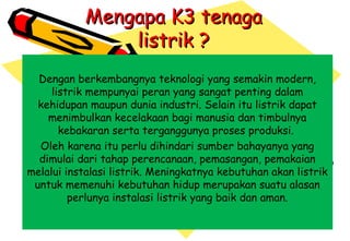 Mengapa K3 tenagaMengapa K3 tenaga
listrik ?listrik ?
Dengan berkembangnya teknologi yang semakin modern,
listrik mempunyai peran yang sangat penting dalam
kehidupan maupun dunia industri. Selain itu listrik dapat
menimbulkan kecelakaan bagi manusia dan timbulnya
kebakaran serta terganggunya proses produksi.
Oleh karena itu perlu dihindari sumber bahayanya yang
dimulai dari tahap perencanaan, pemasangan, pemakaian
melalui instalasi listrik. Meningkatnya kebutuhan akan listrik
untuk memenuhi kebutuhan hidup merupakan suatu alasan
perlunya instalasi listrik yang baik dan aman.
 