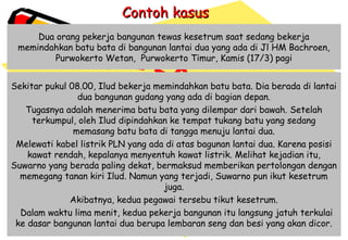 Contoh kasusContoh kasus
Dua orang pekerja bangunan tewas kesetrum saat sedang bekerja
memindahkan batu bata di bangunan lantai dua yang ada di Jl HM Bachroen,
Purwokerto Wetan,  Purwokerto Timur, Kamis (17/3) pagi
Sekitar pukul 08.00, Ilud bekerja memindahkan batu bata. Dia berada di lantai
dua bangunan gudang yang ada di bagian depan.
Tugasnya adalah menerima batu bata yang dilempar dari bawah. Setelah
terkumpul, oleh Ilud dipindahkan ke tempat tukang batu yang sedang
memasang batu bata di tangga menuju lantai dua.
Melewati kabel listrik PLN yang ada di atas bagunan lantai dua. Karena posisi
kawat rendah, kepalanya menyentuh kawat listrik. Melihat kejadian itu,
Suwarno yang berada paling dekat, bermaksud memberikan pertolongan dengan
memegang tanan kiri Ilud. Namun yang terjadi, Suwarno pun ikut kesetrum
juga.
Akibatnya, kedua pegawai tersebu tikut kesetrum.
 Dalam waktu lima menit, kedua pekerja bangunan itu langsung jatuh terkulai
ke dasar bangunan lantai dua berupa lembaran seng dan besi yang akan dicor.
 