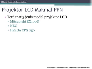 BPP303 Electronic Presentation
Pengurusan Perniagaan, Kolej Vokasional Kuala Kangsar 2014
Projektor LCD Makmal PPN
• Terdapat 3 jenis model projektor LCD
▫ Mitsubishi EX100U
▫ NEC
▫ Hitachi CPX 250
 