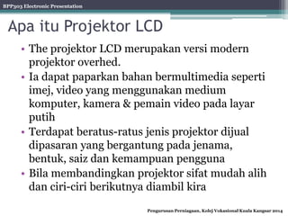 BPP303 Electronic Presentation
Pengurusan Perniagaan, Kolej Vokasional Kuala Kangsar 2014
Apa itu Projektor LCD
• The projektor LCD merupakan versi modern
projektor overhed.
• Ia dapat paparkan bahan bermultimedia seperti
imej, video yang menggunakan medium
komputer, kamera & pemain video pada layar
putih
• Terdapat beratus-ratus jenis projektor dijual
dipasaran yang bergantung pada jenama,
bentuk, saiz dan kemampuan pengguna
• Bila membandingkan projektor sifat mudah alih
dan ciri-ciri berikutnya diambil kira
 