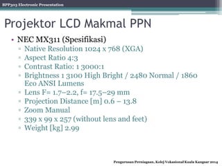 BPP303 Electronic Presentation
Pengurusan Perniagaan, Kolej Vokasional Kuala Kangsar 2014
Projektor LCD Makmal PPN
• NEC MX311 (Spesifikasi)
▫ Native Resolution 1024 x 768 (XGA)
▫ Aspect Ratio 4:3
▫ Contrast Ratio: 1 3000:1
▫ Brightness 1 3100 High Bright / 2480 Normal / 1860
Eco ANSI Lumens
▫ Lens F= 1.7–2.2, f= 17.5–29 mm
▫ Projection Distance [m] 0.6 – 13.8
▫ Zoom Manual
▫ 339 x 99 x 257 (without lens and feet)
▫ Weight [kg] 2.99
 