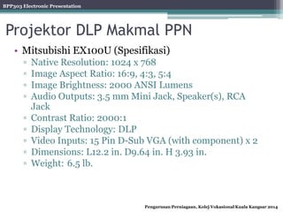 BPP303 Electronic Presentation
Pengurusan Perniagaan, Kolej Vokasional Kuala Kangsar 2014
Projektor DLP Makmal PPN
• Mitsubishi EX100U (Spesifikasi)
▫ Native Resolution: 1024 x 768
▫ Image Aspect Ratio: 16:9, 4:3, 5:4
▫ Image Brightness: 2000 ANSI Lumens
▫ Audio Outputs: 3.5 mm Mini Jack, Speaker(s), RCA
Jack
▫ Contrast Ratio: 2000:1
▫ Display Technology: DLP
▫ Video Inputs: 15 Pin D-Sub VGA (with component) x 2
▫ Dimensions: L12.2 in. D9.64 in. H 3.93 in.
▫ Weight: 6.5 lb.
 