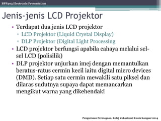 BPP303 Electronic Presentation
Pengurusan Perniagaan, Kolej Vokasional Kuala Kangsar 2014
Jenis-jenis LCD Projektor
• Terdapat dua jenis LCD projektor
▫ LCD Projektor (Liquid Crystal Display)
▫ DLP Projektor (Digital Light Processing
• LCD projektor berfungsi apabila cahaya melalui sel-
sel LCD (polisilik)
• DLP projektor unjurkan imej dengan memantulkan
beratus-ratus cermin kecil iaitu digital micro devices
(DMD). Setiap satu cermin mewakili satu piksel dan
dilaras sudutnya supaya dapat memancarkan
mengikut warna yang dikehendaki
 