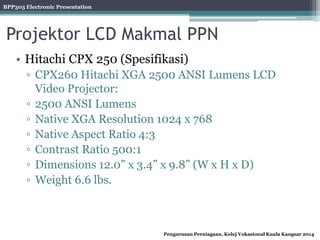 BPP303 Electronic Presentation
Pengurusan Perniagaan, Kolej Vokasional Kuala Kangsar 2014
Projektor LCD Makmal PPN
• Hitachi CPX 250 (Spesifikasi)
▫ CPX260 Hitachi XGA 2500 ANSI Lumens LCD
Video Projector:
▫ 2500 ANSI Lumens
▫ Native XGA Resolution 1024 x 768
▫ Native Aspect Ratio 4:3
▫ Contrast Ratio 500:1
▫ Dimensions 12.0” x 3.4” x 9.8” (W x H x D)
▫ Weight 6.6 lbs.
 