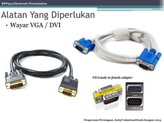 BPP303 Electronic Presentation
Pengurusan Perniagaan, Kolej Vokasional Kuala Kangsar 2014
Alatan Yang Diperlukan
• Wayar VGA / DVI
 
