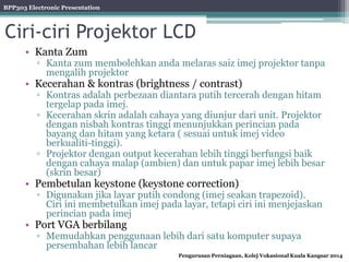 BPP303 Electronic Presentation
Pengurusan Perniagaan, Kolej Vokasional Kuala Kangsar 2014
Ciri-ciri Projektor LCD
• Kanta Zum
▫ Kanta zum membolehkan anda melaras saiz imej projektor tanpa
mengalih projektor
• Kecerahan & kontras (brightness / contrast)
▫ Kontras adalah perbezaan diantara putih tercerah dengan hitam
tergelap pada imej.
▫ Kecerahan skrin adalah cahaya yang diunjur dari unit. Projektor
dengan nisbah kontras tinggi menunjukkan perincian pada
bayang dan hitam yang ketara ( sesuai untuk imej video
berkualiti-tinggi).
▫ Projektor dengan output kecerahan lebih tinggi berfungsi baik
dengan cahaya malap (ambien) dan untuk papar imej lebih besar
(skrin besar)
• Pembetulan keystone (keystone correction)
▫ Digunakan jika layar putih condong (imej seakan trapezoid).
Ciri ini membetulkan imej pada layar, tetapi ciri ini menjejaskan
perincian pada imej
• Port VGA berbilang
▫ Memudahkan penggunaan lebih dari satu komputer supaya
persembahan lebih lancar
 