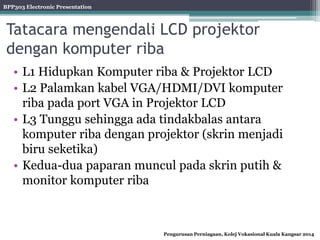 BPP303 Electronic Presentation
Pengurusan Perniagaan, Kolej Vokasional Kuala Kangsar 2014
Tatacara mengendali LCD projektor
dengan komputer riba
• L1 Hidupkan Komputer riba & Projektor LCD
• L2 Palamkan kabel VGA/HDMI/DVI komputer
riba pada port VGA in Projektor LCD
• L3 Tunggu sehingga ada tindakbalas antara
komputer riba dengan projektor (skrin menjadi
biru seketika)
• Kedua-dua paparan muncul pada skrin putih &
monitor komputer riba
 