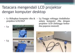 Tatacara mengendali LCD projektor
dengan komputer desktop
• L1 Hidupkan komputer riba &
projektor LCD/DLP
• L2
• L3
• L3 Tunggu sehingga tindakbalas
antara komputer riba dengan
projektor LCD (Sehingga kedua-
dua paparan muncul)
 