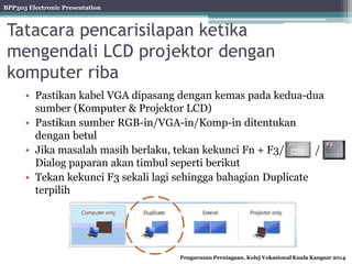 BPP303 Electronic Presentation
Pengurusan Perniagaan, Kolej Vokasional Kuala Kangsar 2014
Tatacara pencarisilapan ketika
mengendali LCD projektor dengan
komputer riba
• Pastikan kabel VGA dipasang dengan kemas pada kedua-dua
sumber (Komputer & Projektor LCD)
• Pastikan sumber RGB-in/VGA-in/Komp-in ditentukan
dengan betul
• Jika masalah masih berlaku, tekan kekunci Fn + F3/ /
Dialog paparan akan timbul seperti berikut
• Tekan kekunci F3 sekali lagi sehingga bahagian Duplicate
terpilih
 