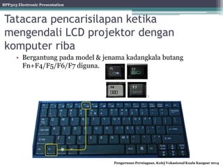 BPP303 Electronic Presentation
Pengurusan Perniagaan, Kolej Vokasional Kuala Kangsar 2014
Tatacara pencarisilapan ketika
mengendali LCD projektor dengan
komputer riba
• Bergantung pada model & jenama kadangkala butang
Fn+F4/F5/F6/F7 diguna.
 