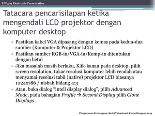 BPP303 Electronic Presentation
Pengurusan Perniagaan, Kolej Vokasional Kuala Kangsar 2014
Tatacara pencarisilapan ketika
mengendali LCD projektor dengan
komputer desktop
• Pastikan kabel VGA dipasang dengan kemas pada kedua-dua
sumber (Komputer & Projektor LCD)
• Pastikan sumber RGB-in/VGA-in/Komp-in ditentukan
dengan betul
• Jika masalah masih berlaku, Klik-kanan pada desktop, pilih
screen resolution, tukar resolusi komputer lebih rendah atau
menyamai resolusi tabii (native) projektor LCD biasanya
1024x786 / nisbah bidang 4:3
• Atau, buka dialog “intell display dialog”, pilih Advanced
Mode, pada bahagian Profile  Second Display pilih Clone
Displays
 